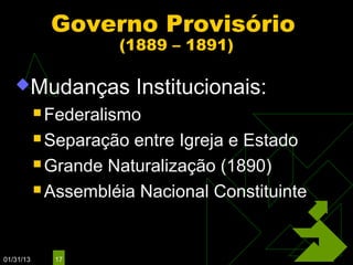 Governo Provisório
                     (1889 – 1891)

   Mudanças             Institucionais:
            Federalismo

            Separação entre Igreja e Estado
            Grande Naturalização (1890)

            Assembléia Nacional Constituinte




01/31/13     17
 