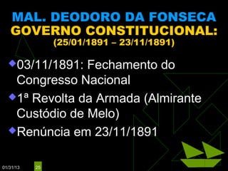 MAL. DEODORO DA FONSECA
   GOVERNO CONSTITUCIONAL:
                (25/01/1891 – 23/11/1891)

  03/11/1891: Fechamento do
   Congresso Nacional
  1ª Revolta da Armada (Almirante
   Custódio de Melo)
  Renúncia em 23/11/1891


01/31/13   25
 
