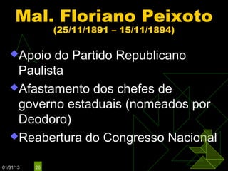 Mal. Floriano Peixoto
                (25/11/1891 – 15/11/1894)

   Apoio do Partido Republicano
    Paulista
   Afastamento dos chefes de
    governo estaduais (nomeados por
    Deodoro)
   Reabertura do Congresso Nacional


01/31/13   26
 