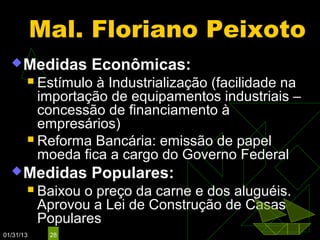 Mal. Floriano Peixoto
   Medidas        Econômicas:
        Estímulo à Industrialização (facilidade na
         importação de equipamentos industriais –
         concessão de financiamento à
         empresários)
        Reforma Bancária: emissão de papel
         moeda fica a cargo do Governo Federal
   Medidas        Populares:
          Baixou o preço da carne e dos aluguéis.
           Aprovou a Lei de Construção de Casas
           Populares
01/31/13    28
 