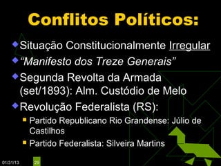 Conflitos Políticos:
     Situação Constitucionalmente Irregular
     “Manifesto dos Treze Generais”

     Segunda Revolta da Armada
      (set/1893): Alm. Custódio de Melo
     Revolução Federalista (RS):
              Partido Republicano Rio Grandense: Júlio de
               Castilhos
              Partido Federalista: Silveira Martins

01/31/13        29
 