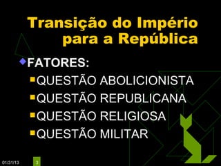 Transição do Império
               para a República
       FATORES:

            QUESTÃO ABOLICIONISTA
            QUESTÃO REPUBLICANA

            QUESTÃO RELIGIOSA

            QUESTÃO MILITAR


01/31/13    3
 