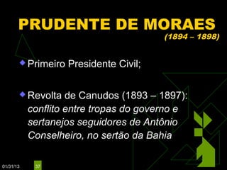 PRUDENTE DE MORAES
                                        (1894 – 1898)


        Primeiro   Presidente Civil;

        Revolta    de Canudos (1893 – 1897):
           conflito entre tropas do governo e
           sertanejos seguidores de Antônio
           Conselheiro, no sertão da Bahia

01/31/13    37
 