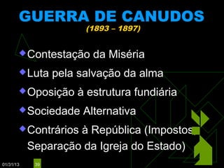 GUERRA DE CANUDOS
                       (1893 – 1897)


        Contestação    da Miséria
        Luta    pela salvação da alma
        Oposição    à estrutura fundiária
        Sociedade    Alternativa
        Contrários à República (Impostos,
           Separação da Igreja do Estado)
01/31/13    39
 