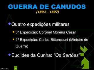 GUERRA DE CANUDOS
                           (1893 – 1897)


        Quatro       expedições militares
              3ª Expedição: Coronel Moreira César
              4ª Expedição: Carlos Bittencourt (Ministro de
               Guerra)

        Euclides        da Cunha: “Os Sertões”

01/31/13       40
 