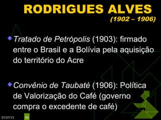 RODRIGUES ALVES
                                   (1902 – 1906)

    Tratado     de Petrópolis (1903): firmado
       entre o Brasil e a Bolívia pela aquisição
       do território do Acre

    Convênio    de Taubaté (1906): Política
       de Valorização do Café (governo
       compra o excedente de café)
01/31/13   49
 