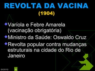 REVOLTA DA VACINA
                (1904)

   Varíola e Febre Amarela
    (vacinação obrigatória)
   Ministro da Saúde: Oswaldo Cruz
   Revolta popular contra mudanças
    estruturais na cidade do Rio de
    Janeiro

01/31/13   50
 