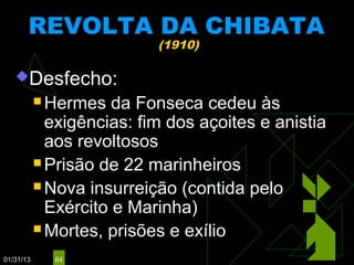 REVOLTA DA CHIBATA
                           (1910)

   Desfecho:
            Hermes   da Fonseca cedeu às
             exigências: fim dos açoites e anistia
             aos revoltosos
            Prisão de 22 marinheiros

            Nova insurreição (contida pelo
             Exército e Marinha)
            Mortes, prisões e exílio

01/31/13     64
 