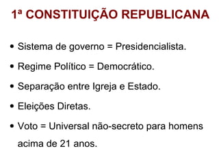 1ª CONSTITUIÇÃO REPUBLICANA
• Sistema de governo = Presidencialista.
• Regime Político = Democrático.
• Separação entre Igreja e Estado.
• Eleições Diretas.
• Voto = Universal não-secreto para homens
acima de 21 anos.

 
