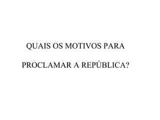QUAIS OS MOTIVOS PARA
PROCLAMAR A REPÚBLICA?

 