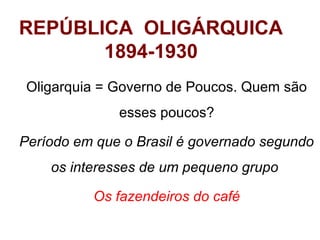 REPÚBLICA OLIGÁRQUICA
1894-1930
Oligarquia = Governo de Poucos. Quem são
esses poucos?
Período em que o Brasil é governado segundo
os interesses de um pequeno grupo
Os fazendeiros do café

 