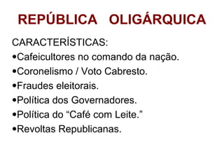REPÚBLICA OLIGÁRQUICA
CARACTERÍSTICAS:
•Cafeicultores no comando da nação.
•Coronelismo / Voto Cabresto.
•Fraudes eleitorais.
•Política dos Governadores.
•Política do “Café com Leite.”
•Revoltas Republicanas.

 