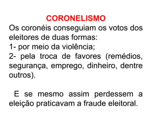 CORONELISMO
Os coronéis conseguiam os votos dos
eleitores de duas formas:
1- por meio da violência;
2- pela troca de favores (remédios,
segurança, emprego, dinheiro, dentre
outros).
E se mesmo assim perdessem a
eleição praticavam a fraude eleitoral.

 