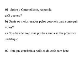 01- Sobre o Coronelismo, responda:
a)O que era?
b) Quais os meios usados pelos coronéis para conseguir
votos?
c) Nos dias de hoje essa política ainda se faz presente?
Justifique.
02- Em que consistia a política do café com leite.

 