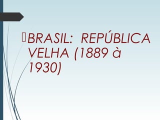 BRASIL: REPÚBLICA
VELHA (1889 à
1930)
 