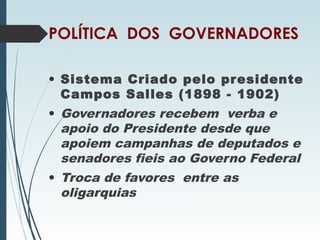 POLÍTICA DOS GOVERNADORES
• Sistema Criado pelo presidente
Campos Salles (1898 - 1902)
• Governadores recebem verba e
apoio do Presidente desde que
apoiem campanhas de deputados e
senadores fieis ao Governo Federal
• Troca de favores entre as
oligarquias
 