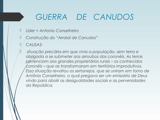 GUERRA DE CANUDOS
 Líder = Antonio Conselheiro
 Construção do “Arraial de Canudos”
 CAUSAS:
 situação precária em que vivia a população, sem terra e
obrigada a se submeter aos arroubos dos coronéis. As terras
pertenciam aos grandes proprietários rurais – os conhecidos
coronéis – que as transformaram em territórios improdutivos.
Essa situação revoltou os sertanejos, que se uniram em torno de
Antônio Conselheiro, o qual pregava ser um emissário de Deus
vindo para abolir as desigualdades sociais e as perversidades
da República,
 