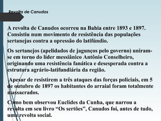 Revolta de Canudos
A revolta de Canudos ocorreu na Bahia entre 1893 e 1897.
Consistiu num movimento de resistência das populações
sertanejas contra a opressão do latifúndio.
Os sertanejos (apelidados de jagunços pelo governo) uniram-
se em torno do líder messiânico Antônio Conselheiro,
originando uma resistência fanática e desesperada contra a
estrutura agrário-latifundiária da região.
Apesar de resistirem a três ataques das forças policiais, em 5
de outubro de 1897 os habitantes do arraial foram totalmente
massacrados.
Como bem observou Euclides da Cunha, que narrou a
revolta em seu livro “Os sertões”, Canudos foi, antes de tudo,
uma revolta social.
 