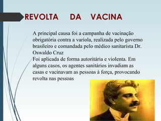 REVOLTA DA VACINA
A principal causa foi a campanha de vacinação
obrigatória contra a varíola, realizada pelo governo
brasileiro e comandada pelo médico sanitarista Dr.
Oswaldo Cruz
Foi aplicada de forma autoritária e violenta. Em
alguns casos, os agentes sanitários invadiam as
casas e vacinavam as pessoas à força, provocando
revolta nas pessoas
 