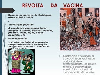 REVOLTA DA VACINA
• Ocorreu no governo de Rodrigues
Alves (1902 - 1906)
• .
• Revolução popular-
• A população começou a fazer
ataques à cidade, destruir bondes,
prédios, trens, lojas, bases
policiais, etc
• consequências
• - O governo federal suspendeu
temporariamente a vacinação
obrigatória.Decretou estado de
sítio na cidade
 Controlada a situação, a
campanha de vacinação
obrigatória teve
prosseguimento. Em pouco
tempo, a epidemia de
varíola foi erradicada da
cidade do Rio de Janeiro
 