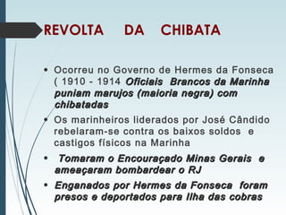 REVOLTA DA CHIBATA
• Ocorreu no Governo de Hermes da Fonseca
( 1910 - 1914 Oficiais Brancos da MarinhaOficiais Brancos da Marinha
puniam marujos (maioria negra) compuniam marujos (maioria negra) com
chibatadaschibatadas
• Os marinheiros liderados por José Cândido
rebelaram-se contra os baixos soldos e
castigos físicos na Marinha
• Tomaram o Encouraçado Minas Gerais eTomaram o Encouraçado Minas Gerais e
ameaçaram bombardear o RJameaçaram bombardear o RJ
• Enganados por Hermes da Fonseca foramEnganados por Hermes da Fonseca foram
presos e deportados para Ilha das cobraspresos e deportados para Ilha das cobras
 