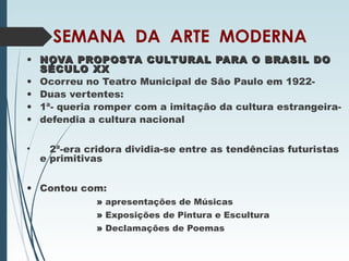 SEMANA DA ARTE MODERNA
• NOVA PROPOSTA CULTURAL PARA O BRASIL DONOVA PROPOSTA CULTURAL PARA O BRASIL DO
SÉCULO XXSÉCULO XX
• Ocorreu no Teatro Municipal de São Paulo em 1922-
• Duas vertentes:
• 1ª- queria romper com a imitação da cultura estrangeira-
• defendia a cultura nacional
• 2ª-era cridora dividia-se entre as tendências futuristas
e primitivas
• Contou com:
» apresentações de Músicas
» Exposições de Pintura e Escultura
» Declamações de Poemas
 