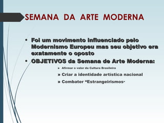 SEMANA DA ARTE MODERNA
• Foi um movimento influenciado peloFoi um movimento influenciado pelo
Modernismo Europeu mas seu objetivo eraModernismo Europeu mas seu objetivo era
exatamente o opostoexatamente o oposto
• OBJETIVOS da Semana de Arte Moderna:OBJETIVOS da Semana de Arte Moderna:
» Afirmar o valor da Cultura Brasileira
» Criar a identidade artística nacional
» Combater “Estrangeirismos”
 