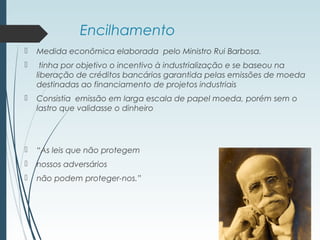 Encilhamento
 Medida econômica elaborada pelo Ministro Rui Barbosa.
 tinha por objetivo o incentivo à industrialização e se baseou na
liberação de créditos bancários garantida pelas emissões de moeda
destinadas ao financiamento de projetos industriais
 Consistia emissão em larga escala de papel moeda, porém sem o
lastro que validasse o dinheiro
 “As leis que não protegem
 nossos adversários
 não podem proteger-nos.”
 