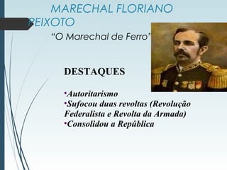 MARECHAL FLORIANO
PEIXOTO
“O Marechal de Ferro”
DESTAQUES
•Autoritarismo
•Sufocou duas revoltas (Revolução
Federalista e Revolta da Armada)
•Consolidou a República
 