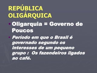 REPÚBLICA
OLIGÁRQUICA
• Oligarquia = Governo de
Poucos
• Período em que o Brasil é
governado segundo os
interesses de um pequeno
grupo : Os fazendeiros ligados
ao café.
 
