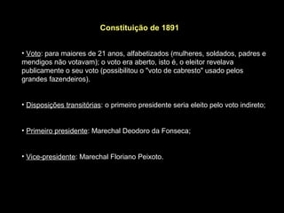 Constituição de 1891


• Voto: para maiores de 21 anos, alfabetizados (mulheres, soldados, padres e
mendigos não votavam); o voto era aberto, isto é, o eleitor revelava
publicamente o seu voto (possibilitou o "voto de cabresto" usado pelos
grandes fazendeiros).


• Disposições transitórias: o primeiro presidente seria eleito pelo voto indireto;


• Primeiro presidente: Marechal Deodoro da Fonseca;


• Vice-presidente: Marechal Floriano Peixoto.
 