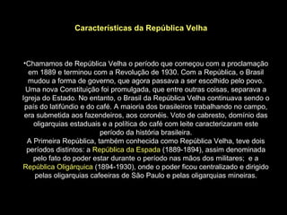 Características da República Velha



 •Chamamos de República Velha o período que começou com a proclamação
   em 1889 e terminou com a Revolução de 1930. Com a República, o Brasil
   mudou a forma de governo, que agora passava a ser escolhido pelo povo.
  Uma nova Constituição foi promulgada, que entre outras coisas, separava a
Igreja do Estado. No entanto, o Brasil da República Velha continuava sendo o
 país do latifúndio e do café. A maioria dos brasileiros trabalhando no campo,
 era submetida aos fazendeiros, aos coronéis. Voto de cabresto, domínio das
    oligarquias estaduais e a política do café com leite caracterizaram este
                          período da história brasileira.
  A Primeira República, também conhecida como República Velha, teve dois
  períodos distintos: a República da Espada (1889-1894), assim denominada
    pelo fato do poder estar durante o período nas mãos dos militares; e a
República Oligárquica (1894-1930), onde o poder ficou centralizado e dirigido
    pelas oligarquias cafeeiras de São Paulo e pelas oligarquias mineiras.
 