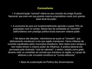 Coronelismo
  •- A denominação "coronel" refere-se aos coronéis da antiga Guarda
Nacional, que eram em sua grande maioria proprietários rurais com grande
                         base local de poder.

  •- A economia do país era fundamentalmente agrícola e quase 70% da
     população vivia no campo. Nesse tipo de sociedade os "coronéis"
     (latifundiários com prestígio político local) exerciam notável poder.

     •- Na época das eleições, vislumbrava-se quais os "coronéis" que
  efetivamente mandavam e em que região mandavam. Havia milhares de
coronéis espalhados pelos municípios brasileiros. Nem todos eram amigos e
   nem todos tinham o mesmo poder de influência. A prática eleitoral era
 permeada pelo chamado "voto de cabresto": o eleitor, tratado como gado,
deveria votar no candidato do coronel que mandava na região, e o grupo de
          eleitores a ele vinculado constituía os "currais eleitorais".

          •- Base de sustentação da Política dos Governadores.
 
