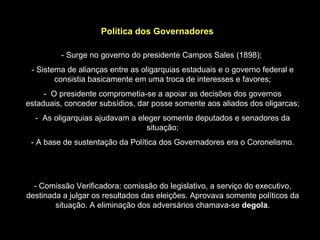 Política dos Governadores

         - Surge no governo do presidente Campos Sales (1898);
 - Sistema de alianças entre as oligarquias estaduais e o governo federal e
        consistia basicamente em uma troca de interesses e favores;
     - O presidente comprometia-se a apoiar as decisões dos governos
estaduais, conceder subsídios, dar posse somente aos aliados dos oligarcas;
  - As oligarquias ajudavam a eleger somente deputados e senadores da
                                 situação;
 - A base de sustentação da Política dos Governadores era o Coronelismo.




  - Comissão Verificadora: comissão do legislativo, a serviço do executivo,
destinada a julgar os resultados das eleições. Aprovava somente políticos da
        situação. A eliminação dos adversários chamava-se degola.
 