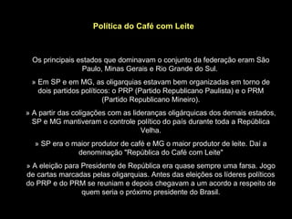 Política do Café com Leite



 Os principais estados que dominavam o conjunto da federação eram São
                Paulo, Minas Gerais e Rio Grande do Sul.
 » Em SP e em MG, as oligarquias estavam bem organizadas em torno de
   dois partidos políticos: o PRP (Partido Republicano Paulista) e o PRM
                        (Partido Republicano Mineiro).
» A partir das coligações com as lideranças oligárquicas dos demais estados,
  SP e MG mantiveram o controle político do país durante toda a República
                                    Velha.
  » SP era o maior produtor de café e MG o maior produtor de leite. Daí a
              denominação "República do Café com Leite"
» A eleição para Presidente de República era quase sempre uma farsa. Jogo
de cartas marcadas pelas oligarquias. Antes das eleições os líderes políticos
do PRP e do PRM se reuniam e depois chegavam a um acordo a respeito de
                 quem seria o próximo presidente do Brasil.
 