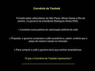 Convênio de Taubaté


      Firmado pelos cafeicultores de São Paulo, Minas Gerais e Rio de
       Janeiro, no governo do presidente Rodrigues Alves(1902).


        » Consistia numa política de valorização artificial do café.


» Proposta: o governo compraria o café excedente e, assim, evitaria que o
                  preço do mesmo caísse no mercado.


    » Para comprar o café o governo teria que contrair empréstimos.


              O que o Convênio de Taubaté representou?
           ________________________________________
 