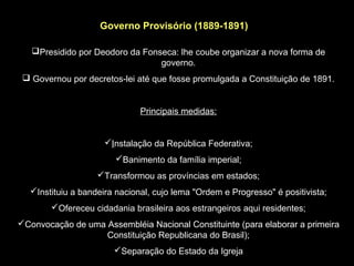 Governo Provisório (1889-1891)

   Presidido por Deodoro da Fonseca: lhe coube organizar a nova forma de
                                 governo.
  Governou por decretos-lei até que fosse promulgada a Constituição de 1891.


                              Principais medidas:


                     Instalação da República Federativa;
                        Banimento da família imperial;
                   Transformou as províncias em estados;
  Instituiu a bandeira nacional, cujo lema "Ordem e Progresso" é positivista;
        Ofereceu cidadania brasileira aos estrangeiros aqui residentes;
Convocação de uma Assembléia Nacional Constituinte (para elaborar a primeira
                   Constituição Republicana do Brasil);
                       Separação do Estado da Igreja
 