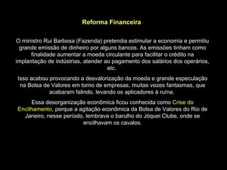 Reforma Financeira

O ministro Rui Barbosa (Fazenda) pretendia estimular a economia e permitiu
 grande emissão de dinheiro por alguns bancos. As emissões tinham como
      finalidade aumentar a moeda circulante para facilitar o crédito na
implantação de indústrias, atender ao pagamento dos salários dos operários,
                                    etc.
Isso acabou provocando a desvalorização da moeda e grande especulação
 na Bolsa de Valores em torno de empresas, muitas vezes fantasmas, que
            acabaram falindo, levando os aplicadores à ruína.
      Essa desorganização econômica ficou conhecida como Crise do
Encilhamento, porque a agitação econômica da Bolsa de Valores do Rio de
  Janeiro, nesse período, lembrava o barulho do Jóquei Clube, onde se
                        encilhavam os cavalos.
 