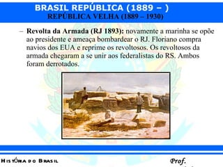 Revolta da Armada (RJ 1893):  novamente a marinha se opõe ao presidente e ameaça bombardear o RJ. Floriano compra navios dos EUA e reprime os revoltosos. Os revoltosos da armada chegaram a se unir aos federalistas do RS. Ambos foram derrotados. 