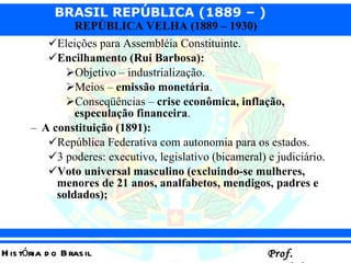 Eleições para Assembléia Constituinte. Encilhamento (Rui Barbosa): Objetivo – industrialização. Meios –  emissão monetária . Conseqüências –  crise econômica, inflação, especulação financeira . A constituição (1891):   República Federativa com autonomia para os estados. 3 poderes: executivo, legislativo (bicameral) e judiciário. Voto universal masculino (excluindo-se mulheres, menores de 21 anos, analfabetos, mendigos, padres e soldados);   