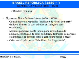 Deodoro renuncia. O governo Mal. Floriano Peixoto (1891 – 1894):  Consolidador da República (apelidado de  “Mal. de Ferro”  devido a firmeza de suas atitudes em relação a seus opositores); Medidas populares no RJ (apoio popular): redução de aluguéis, construção de casas populares, destruição de cortiços e eliminação de imposto sobre a carne para baixar o preço;  Crise inicial pela posse: “Manifesto dos 13 generais”; 