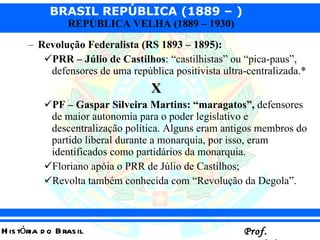 Revolução Federalista (RS 1893 – 1895):   PRR – Júlio de Castilhos : “castilhistas” ou “pica-paus”, defensores de uma república positivista ultra-centralizada.*   X PF – Gaspar Silveira Martins: “maragatos”,  defensores de maior autonomia para o poder legislativo e descentralização política. Alguns eram antigos membros do partido liberal durante a monarquia, por isso, eram identificados como partidários da monarquia.  Floriano apóia o PRR de Júlio de Castilhos;  Revolta também conhecida com “Revolução da Degola”.  