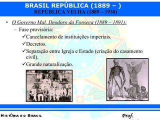 O Governo Mal. Deodoro da Fonseca (1889 – 1891):   Fase provisória:  Cancelamento de instituições imperiais. Decretos. Separação entre Igreja e Estado (criação do casamento civil). Grande naturalização. 