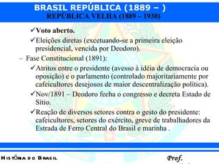 Voto aberto. Eleições diretas (excetuando-se a primeira eleição presidencial, vencida por Deodoro). Fase Constitucional (1891): Atritos entre o presidente (avesso à idéia de democracia ou oposição) e o parlamento (controlado majoritariamente por cafeicultores desejosos de maior descentralização política). Nov/1891 – Deodoro fecha o congresso e decreta Estado de Sítio. Reação de diversos setores contra o gesto do presidente: cafeicultores, setores do exército, greve de trabalhadores da Estrada de Ferro Central do Brasil e marinha . 