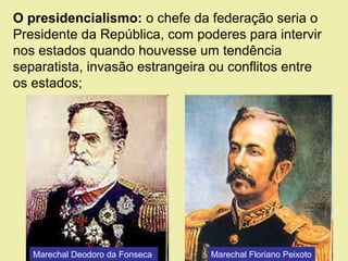 O presidencialismo: o chefe da federação seria o
Presidente da República, com poderes para intervir
nos estados quando houvesse um tendência
separatista, invasão estrangeira ou conflitos entre
os estados;
Marechal Deodoro da Fonseca Marechal Floriano Peixoto
 