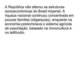 A República não alterou as estruturas
socioeconômicas do Brasil imperial. A
riqueza nacional continuou concentrada em
poucas famílias (oligarquias), enquanto na
economia predominava o sistema agrícola
de exportação, baseado na monocultura e
no latifúndio.
 