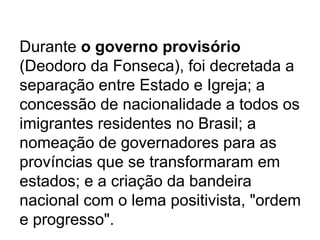 Durante o governo provisório
(Deodoro da Fonseca), foi decretada a
separação entre Estado e Igreja; a
concessão de nacionalidade a todos os
imigrantes residentes no Brasil; a
nomeação de governadores para as
províncias que se transformaram em
estados; e a criação da bandeira
nacional com o lema positivista, "ordem
e progresso".
 