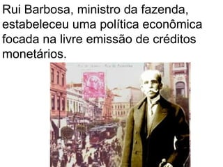 Rui Barbosa, ministro da fazenda,
estabeleceu uma política econômica
focada na livre emissão de créditos
monetários.
 