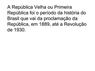 A República Velha ou Primeira
República foi o período da história do
Brasil que vai da proclamação da
República, em 1889, até a Revolução
de 1930.
 