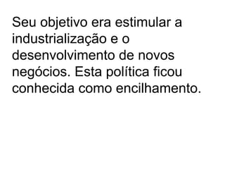 Seu objetivo era estimular a
industrialização e o
desenvolvimento de novos
negócios. Esta política ficou
conhecida como encilhamento.
 